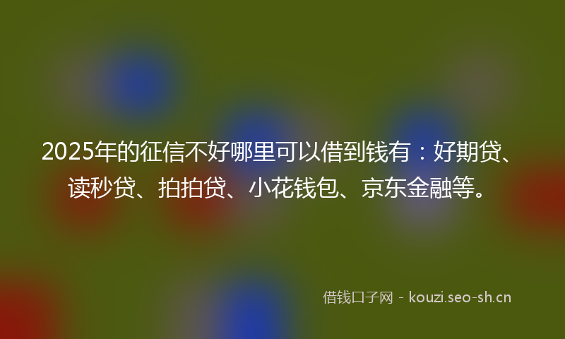2025年的征信不好哪里可以借到钱有：好期贷、读秒贷、拍拍贷、小花钱包、京东金融等。