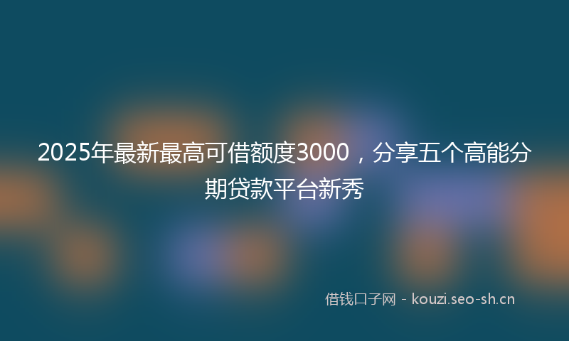 2025年最新最高可借额度3000，分享五个高能分期贷款平台新秀