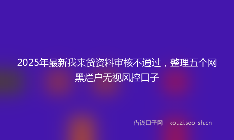 2025年最新我来贷资料审核不通过，整理五个网黑烂户无视风控口子