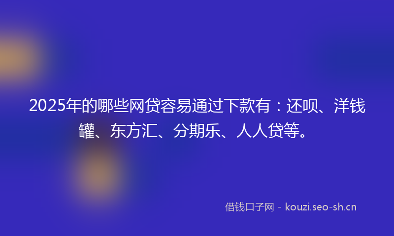 2025年的哪些网贷容易通过下款有：还呗、洋钱罐、东方汇、分期乐、人人贷等。