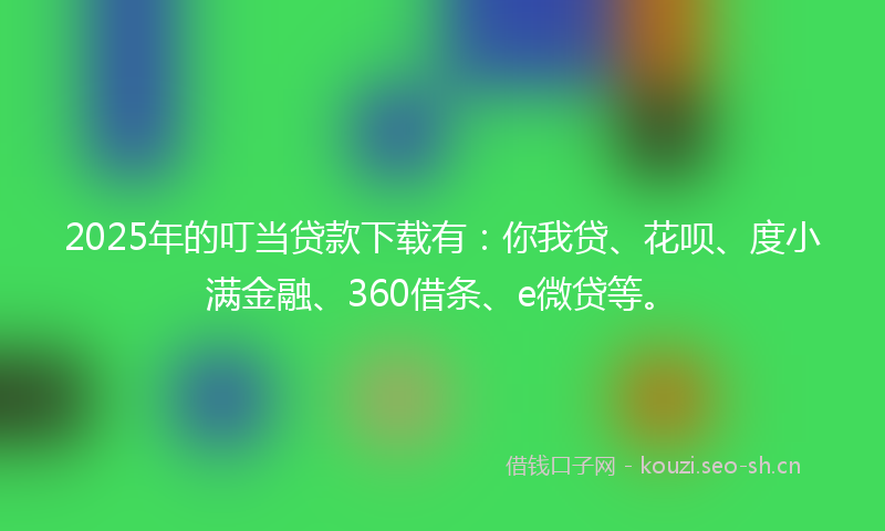 2025年的叮当贷款下载有：你我贷、花呗、度小满金融、360借条、e微贷等。