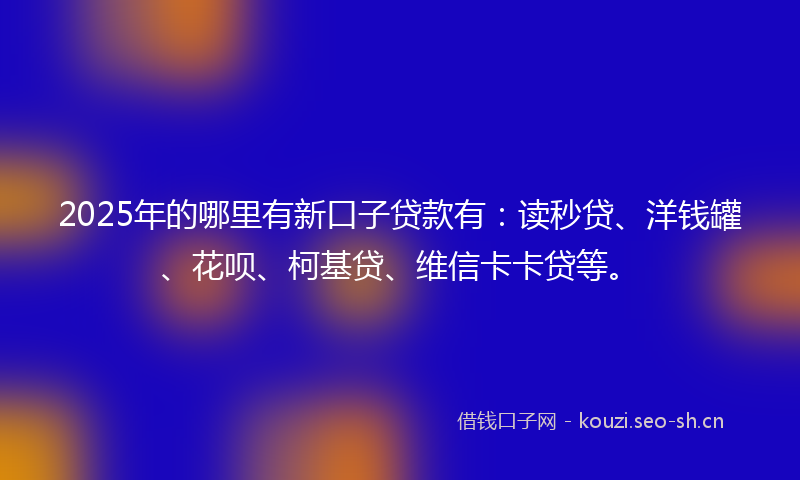 2025年的哪里有新口子贷款有：读秒贷、洋钱罐、花呗、柯基贷、维信卡卡贷等。