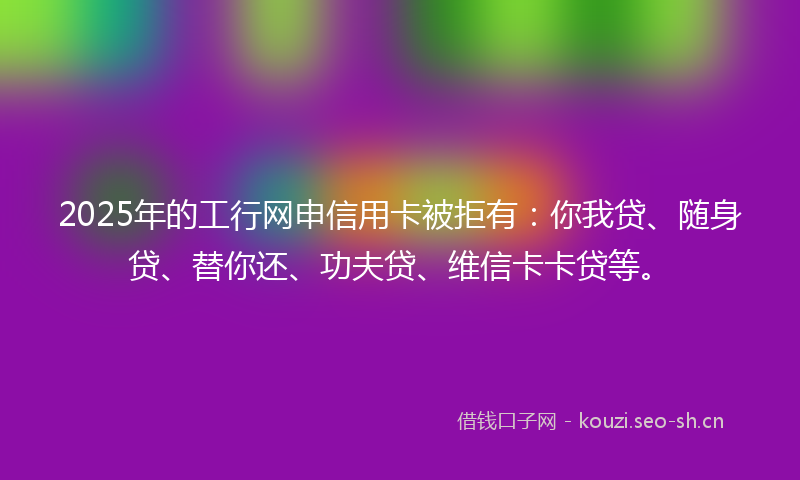 2025年的工行网申信用卡被拒有:你我贷、随身贷、替你还、功夫贷、维信卡卡贷等。