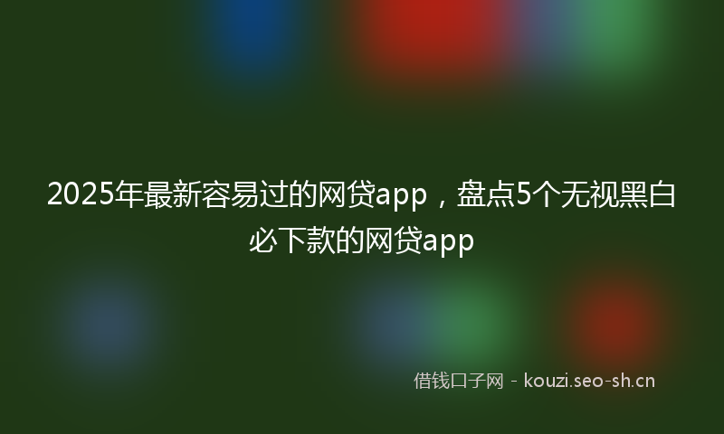 2025年最新容易过的网贷app，盘点5个无视黑白必下款的网贷app