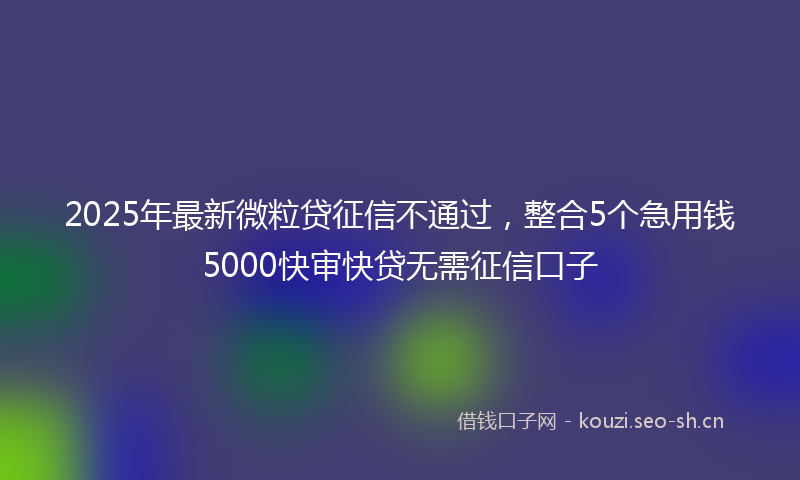 2025年最新微粒贷征信不通过，整合5个急用钱5000快审快贷无需征信口子