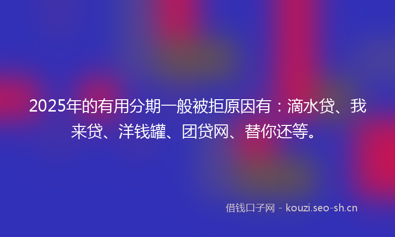 2025年的有用分期一般被拒原因有：滴水贷、我来贷、洋钱罐、团贷网、替你还等。