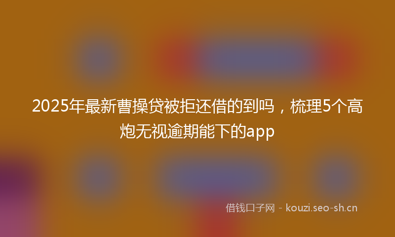 2025年最新曹操贷被拒还借的到吗，梳理5个高炮无视逾期能下的app