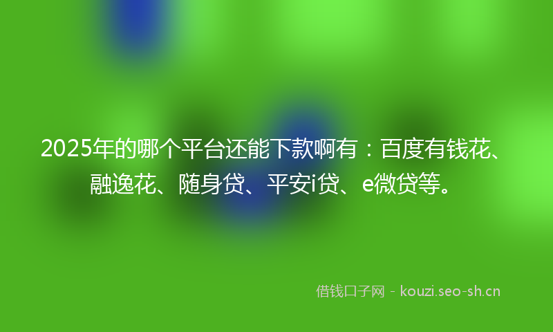 2025年的哪个平台还能下款啊有：百度有钱花、融逸花、随身贷、平安i贷、e微贷等。