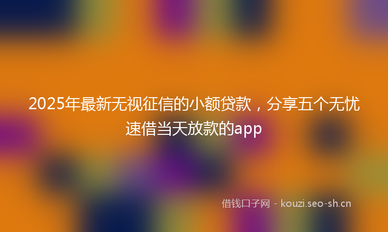 2025年最新无视征信的小额贷款，分享五个无忧速借当天放款的app