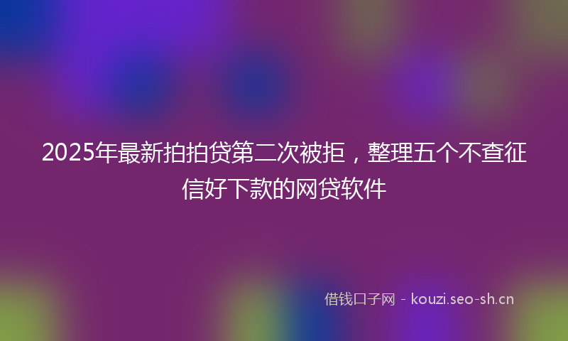 2025年最新拍拍贷第二次被拒，整理五个不查征信好下款的网贷软件