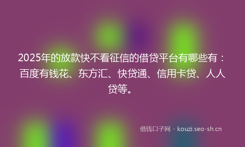 2025年的放款快不看征信的借贷平台有哪些有：百度有钱花、东方汇、快贷通、信用卡贷、人人贷等。