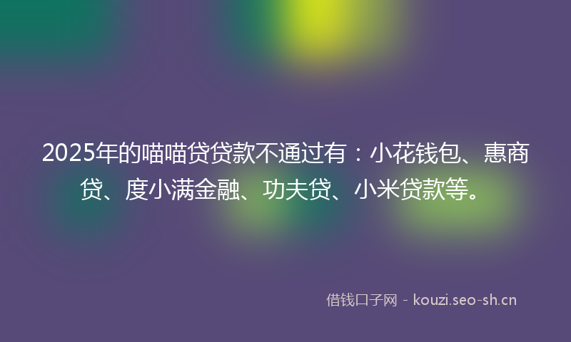 2025年的喵喵贷贷款不通过有：小花钱包、惠商贷、度小满金融、功夫贷、小米贷款等。