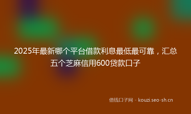2025年最新哪个平台借款利息最低最可靠，汇总五个芝麻信用600贷款口子