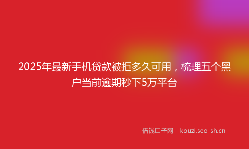 2025年最新手机贷款被拒多久可用，梳理五个黑户当前逾期秒下5万平台