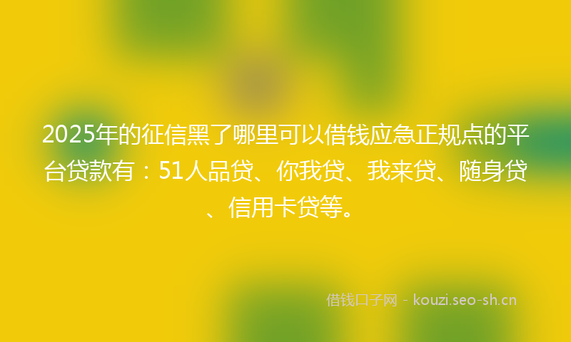 2025年的征信黑了哪里可以借钱应急正规点的平台贷款有：51人品贷、你我贷、我来贷、随身贷、信用卡贷等。