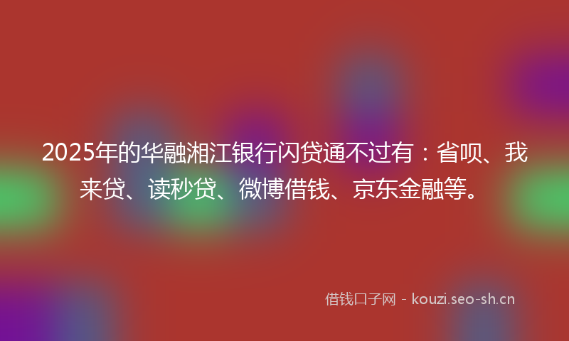 2025年的华融湘江银行闪贷通不过有：省呗、我来贷、读秒贷、微博借钱、京东金融等。