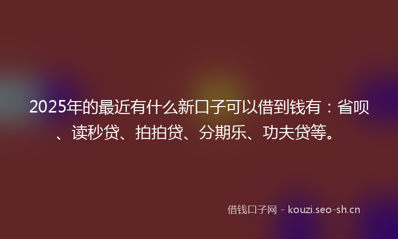2025年的最近有什么新口子可以借到钱有：省呗、读秒贷、拍拍贷、分期乐、功夫贷等。