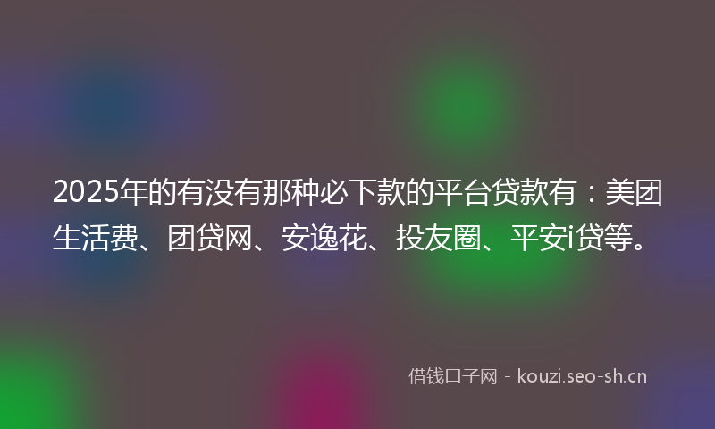 2025年的有没有那种必下款的平台贷款有：美团生活费、团贷网、安逸花、投友圈、平安i贷等。