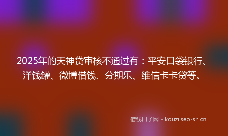 2025年的天神贷审核不通过有：平安口袋银行、洋钱罐、微博借钱、分期乐、维信卡卡贷等。