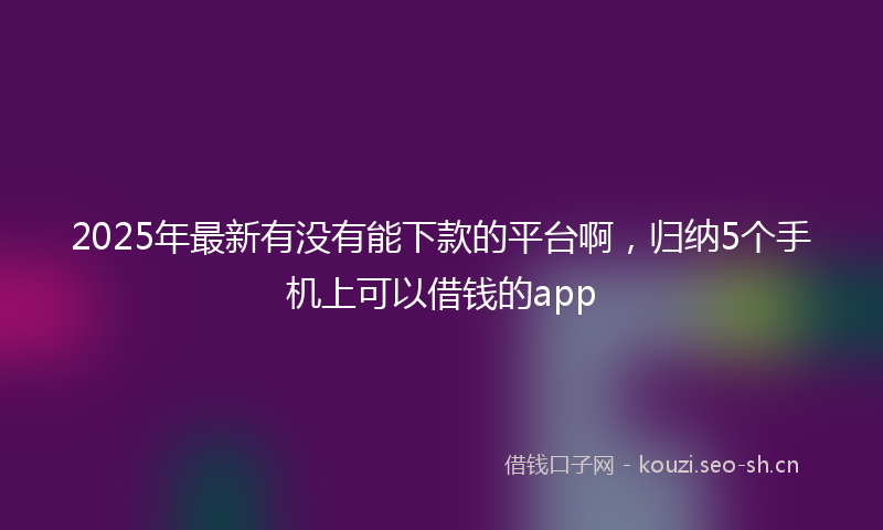 2025年最新有没有能下款的平台啊，归纳5个手机上可以借钱的app
