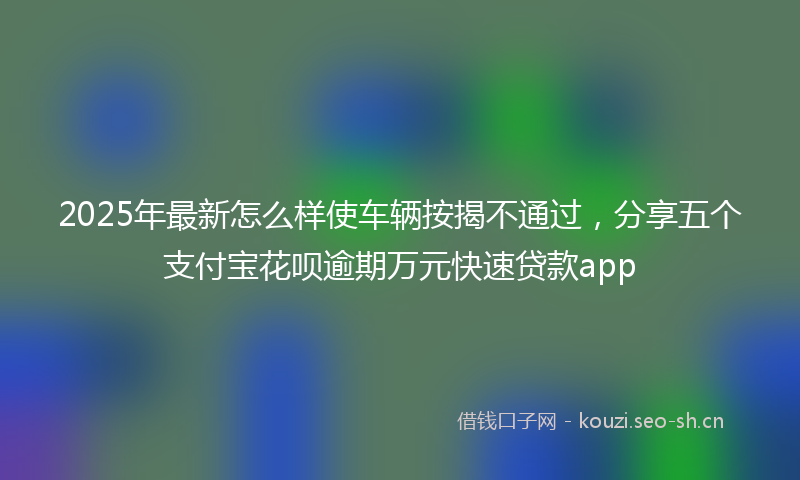 2025年最新怎么样使车辆按揭不通过，分享五个支付宝花呗逾期万元快速贷款app