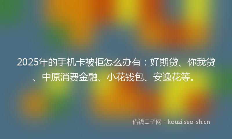 2025年的手机卡被拒怎么办有:好期贷、你我贷、中原消费金融、小花钱包、安逸花等。