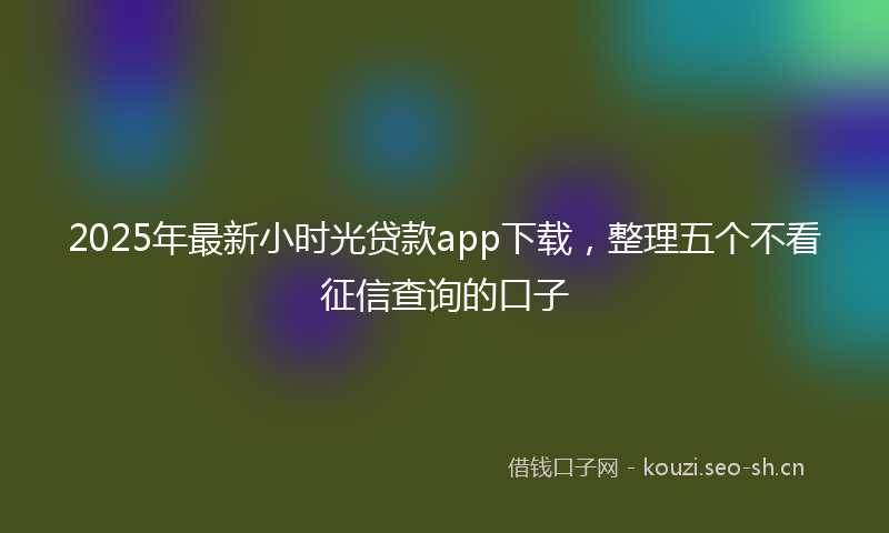 2025年最新小时光贷款app下载，整理五个不看征信查询的口子