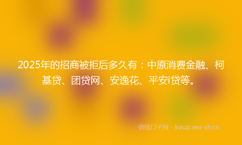 2025年的招商被拒后多久有：中原消费金融、柯基贷、团贷网、安逸花、平安i贷等。