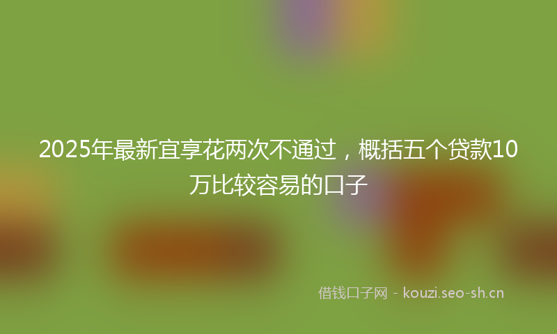 2025年最新宜享花两次不通过，概括五个贷款10万比较容易的口子
