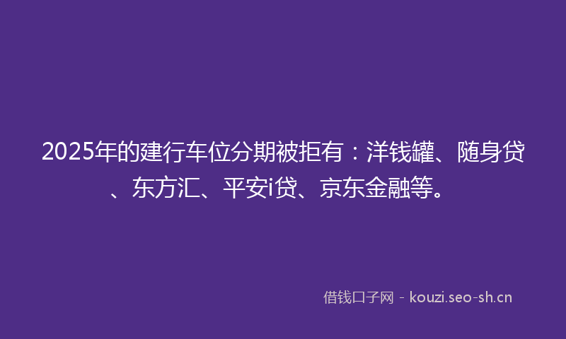 2025年的建行车位分期被拒有：洋钱罐、随身贷、东方汇、平安i贷、京东金融等。