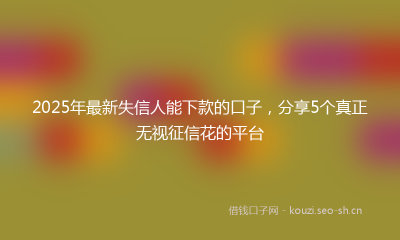 2025年最新失信人能下款的口子,分享5个真正无视征信花的平台