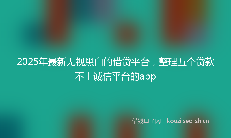 2025年最新无视黑白的借贷平台，整理五个贷款不上诚信平台的app