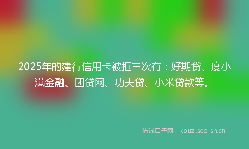 2025年的建行信用卡被拒三次有：好期贷、度小满金融、团贷网、功夫贷、小米贷款等。