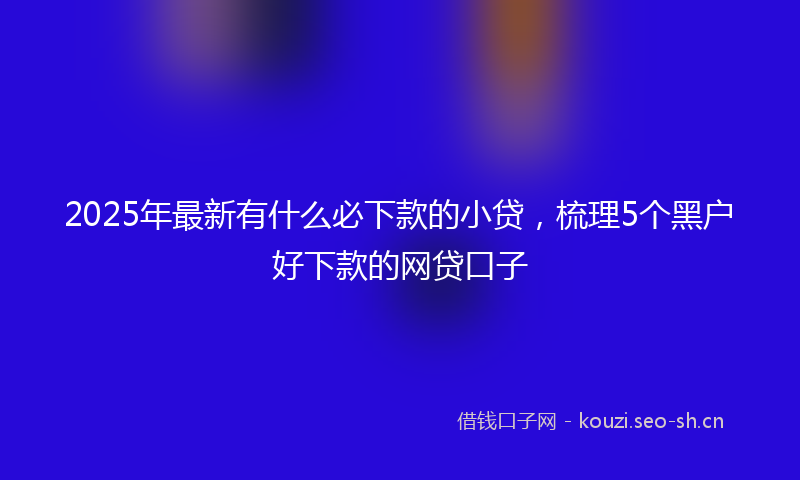 2025年最新有什么必下款的小贷，梳理5个黑户好下款的网贷口子