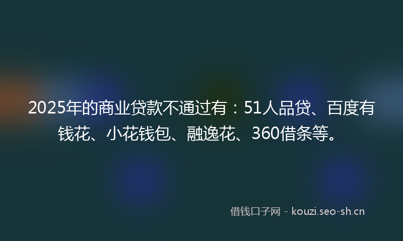 2025年的商业贷款不通过有：51人品贷、百度有钱花、小花钱包、融逸花、360借条等。