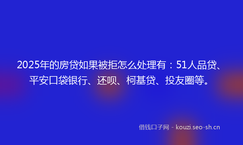 2025年的房贷如果被拒怎么处理有：51人品贷、平安口袋银行、还呗、柯基贷、投友圈等。