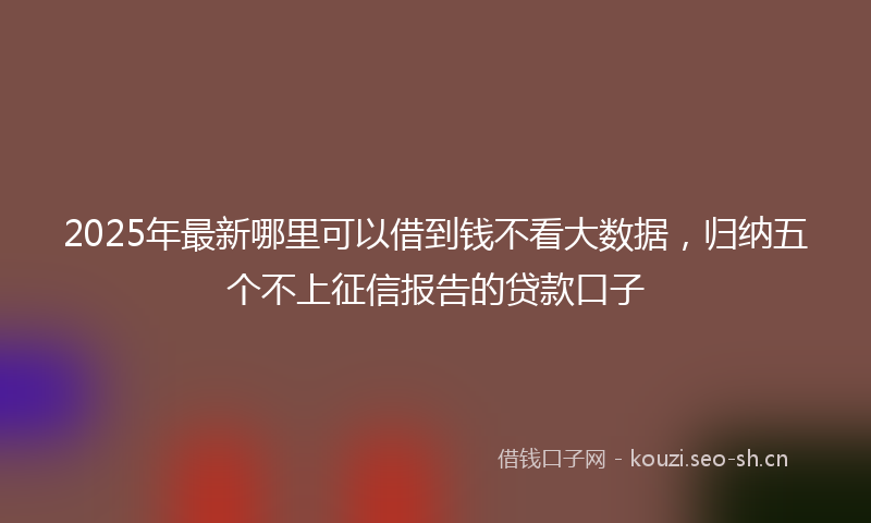 2025年最新哪里可以借到钱不看大数据，归纳五个不上征信报告的贷款口子