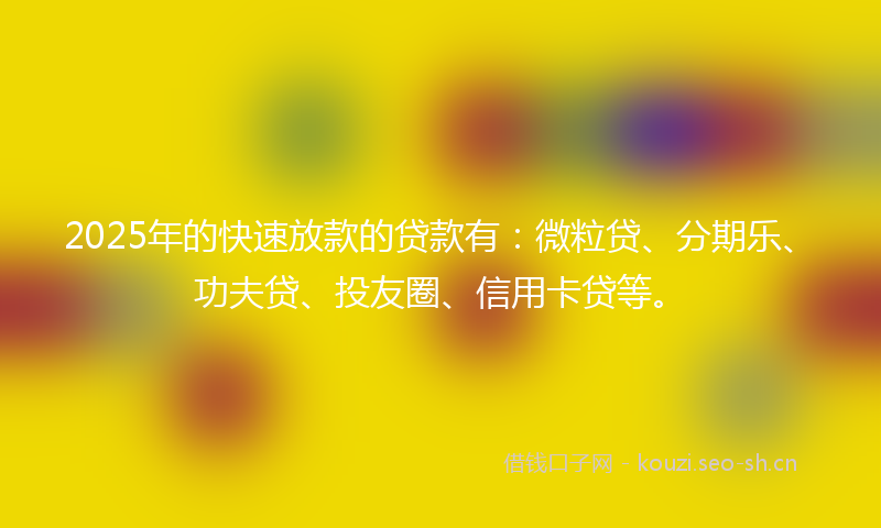 2025年的快速放款的贷款有：微粒贷、分期乐、功夫贷、投友圈、信用卡贷等。