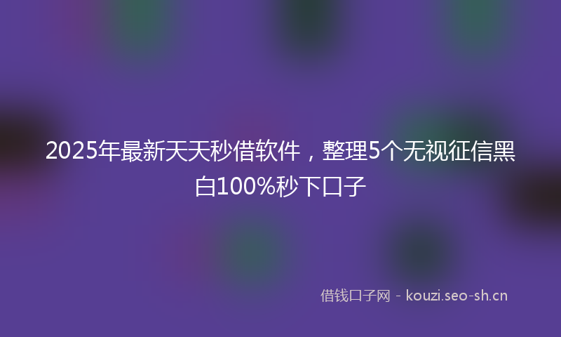 2025年最新天天秒借软件,整理5个无视征信黑白100%秒下口子