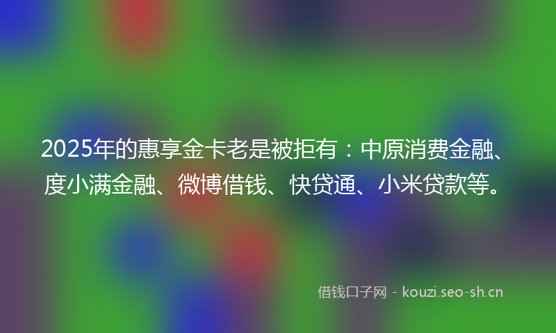 2025年的惠享金卡老是被拒有：中原消费金融、度小满金融、微博借钱、快贷通、小米贷款等。