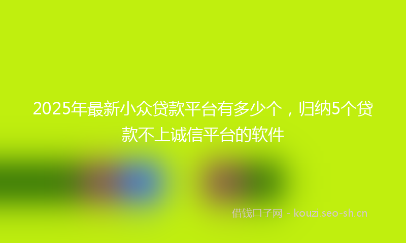2025年最新小众贷款平台有多少个，归纳5个贷款不上诚信平台的软件