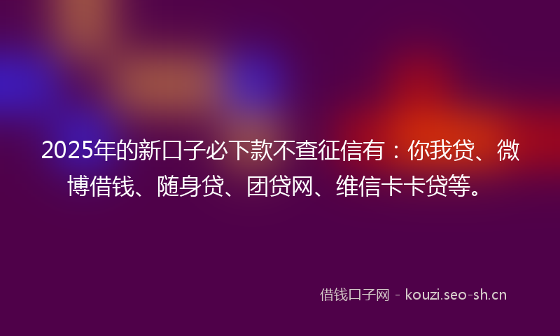 2025年的新口子必下款不查征信有：你我贷、微博借钱、随身贷、团贷网、维信卡卡贷等。