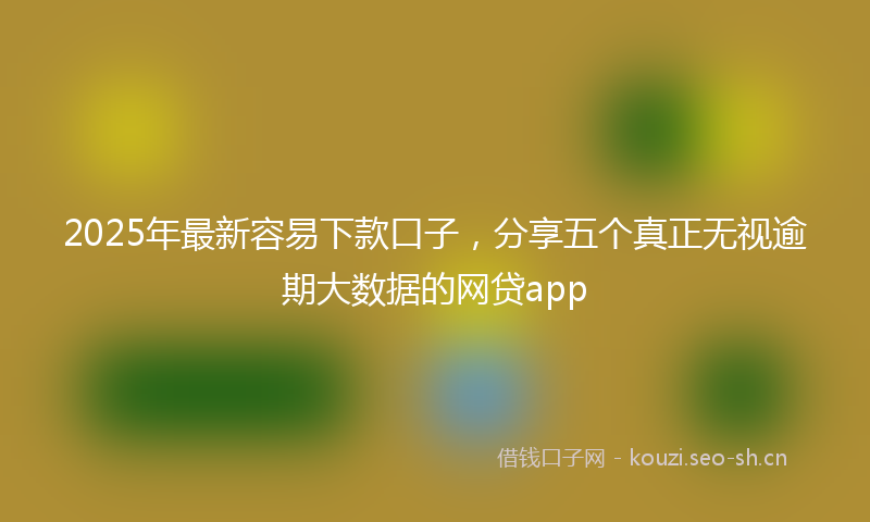 2025年最新容易下款口子,分享五个真正无视逾期大数据的网贷app