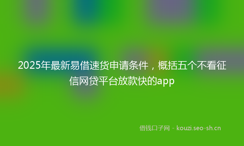 2025年最新易借速货申请条件，概括五个不看征信网贷平台放款快的app