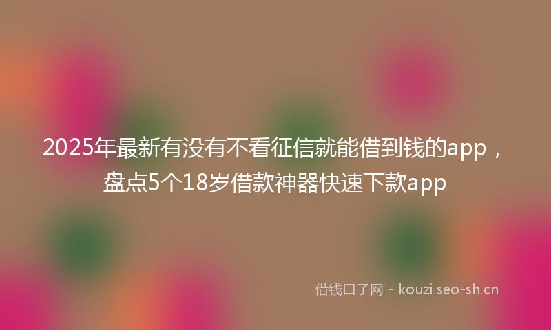 2025年最新有没有不看征信就能借到钱的app，盘点5个18岁借款神器快速下款app