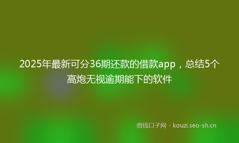 2025年最新可分36期还款的借款app，总结5个高炮无视逾期能下的软件