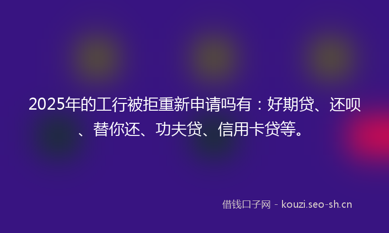 2025年的工行被拒重新申请吗有：好期贷、还呗、替你还、功夫贷、信用卡贷等。