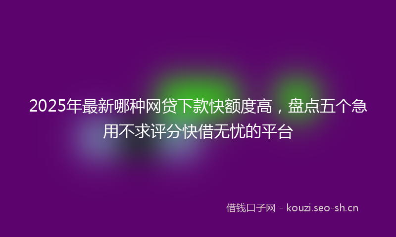 2025年最新哪种网贷下款快额度高，盘点五个急用不求评分快借无忧的平台
