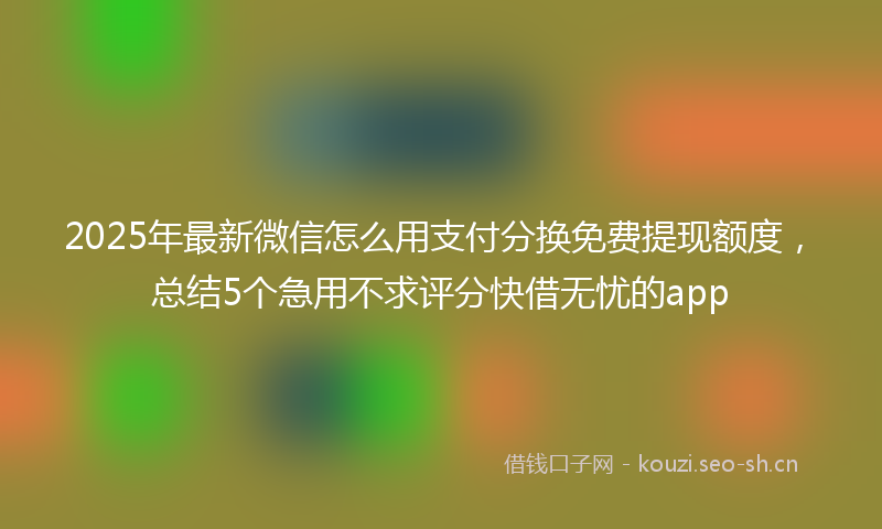 2025年最新微信怎么用支付分换免费提现额度，总结5个急用不求评分快借无忧的app