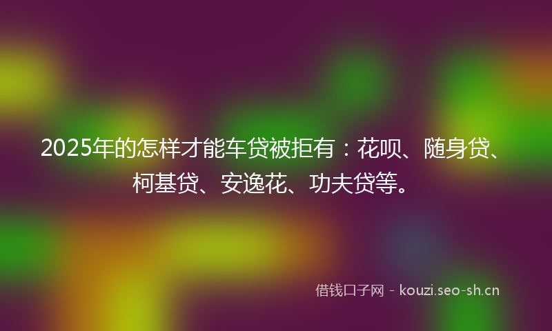 2025年的怎样才能车贷被拒有：花呗、随身贷、柯基贷、安逸花、功夫贷等。